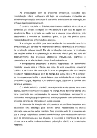 9
As preocupações com os problemas emocionais, causados pela
hospitalização infantil justificaram até hoje, as modalidades conhecidas de
atendimento psicológico à criança e à sua família em situações de internação, no
enfoque da psicopatologia infantil.
O contexto hospitalar no Brasil representa nossa realidade sócio-cultural, é
constituído por difíceis condições de infra-estrutura e por falta de opções de
atendimento. Nele, o conceito de saúde tem a doença como referência, pois
desconsidera o conceito de assistência global, já que não prioriza outras
necessidades além da enfermidade do paciente.
A abordagem escolhida para este trabalho de conclusão de curso foi a
brinquedoteca, por acreditar na importância do brincar na formação e preservação
da constituição psíquica infantil. Ela trás contribuições relevantes na construção
das relações sociais e na preservação da estrutura mental; pelo seu valor no
desenvolvimento dos processos adaptativos, motivacionais, cognitivos e
psicoafetivos; e na adaptação da criança à realidade externa.
A brinquedoteca proporciona a criança hospitalizada um atendimento
hospitalar próprio para a infância, por meio de uma experiência emocional
positiva, e de formas de superação, focadas na perspectiva de uma atenção
focada em necessidades para além da doença. Ela surgiu no séc. XX e constitui-
se num espaço que facilita o ato de brincar, pela existência de um conjunto de
brinquedos e jogos, dispostos num ambiente alegre, agradável e colorido, que
garanta a ludicidade.
O cuidado pediátrico orientado para o paciente e não apenas para a sua
doença, reconhece outras necessidades na criança. O ato de brincar atende uma
parte importante das necessidades da criança hospitalizada, promovendo e
facilitando a interação grupal e permitindo a criança aprender como enfrentar suas
emoções, por meio da interação com outras pessoas.
A discussão da inserção da brinquedoteca no ambiente hospitalar visa
estabelecer uma estratégia para atender certas necessidades da criança
internada, não prevista pelos hospitais. Essa proposta parte do pressuposto de
que a criança hospitalizada continua sendo criança, com necessidades que vão
além da condicionadas por sua situação, e reconhece a importância do ato de
brincar para a saúde, o desenvolvimento psicológico infantil, e a humanização
hospitalar.
 