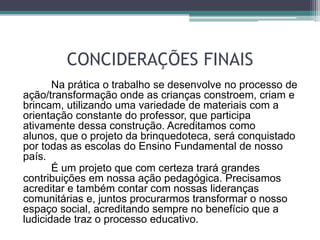 CONCIDERAÇÕES FINAIS
Na prática o trabalho se desenvolve no processo de
ação/transformação onde as crianças constroem, criam e
brincam, utilizando uma variedade de materiais com a
orientação constante do professor, que participa
ativamente dessa construção. Acreditamos como
alunos, que o projeto da brinquedoteca, será conquistado
por todas as escolas do Ensino Fundamental de nosso
país.
É um projeto que com certeza trará grandes
contribuições em nossa ação pedagógica. Precisamos
acreditar e também contar com nossas lideranças
comunitárias e, juntos procurarmos transformar o nosso
espaço social, acreditando sempre no benefício que a
ludicidade traz o processo educativo.
 