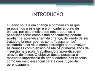 INTRODUÇÃO
Quando se fala em criança a primeira coisa que
associamos a este ser é a brincadeira, o ato de
brincar, por este motivo que nós propomos a
pesquisar sobre como estas brincadeiras podem
auxiliar na aprendizagem da criança, deixando de ser
tratado o brincar apenas como “passa tempo”,
passando a ser visto como estratégia para envolver
as crianças com o ensino desde os primeiros anos da
inserção na escola, trabalhando a aprendizagem
através do lúdico. O objetivo dessa pesquisa é
mostrar a importância da brinquedoteca nas escolas
como um meio essencial para a construção da
aprendizagem.
 