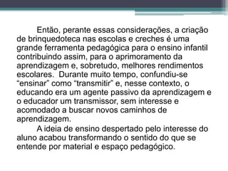Então, perante essas considerações, a criação
de brinquedoteca nas escolas e creches é uma
grande ferramenta pedagógica para o ensino infantil
contribuindo assim, para o aprimoramento da
aprendizagem e, sobretudo, melhores rendimentos
escolares. Durante muito tempo, confundiu-se
“ensinar” como “transmitir” e, nesse contexto, o
educando era um agente passivo da aprendizagem e
o educador um transmissor, sem interesse e
acomodado a buscar novos caminhos de
aprendizagem.
A ideia de ensino despertado pelo interesse do
aluno acabou transformando o sentido do que se
entende por material e espaço pedagógico.
 