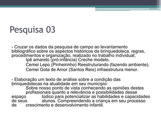 Pesquisa 03
- Cruzar os dados da pesquisa de campo ao levantamento
bibliográfico sobre os aspectos históricos da brinquedoteca, regras,
procedimentos e organização, realizado no trabalho individual;
Ipê amarelo (pró-infância) Creche modelo.
Cemei Lepo (Pinheirinho) Reestruturando (fazendo ambiente).
Cemei Gota de Amor (Santos Reis) infraestrutura menor.
- Elaboração um texto de análise sobre a condição das
brinquedotecas na atualidade em seu município:
Sobre nosso ponto de vista conhecendo as opiniões destes
profissionais quanto a relevância e possibilidades desse
espaço lúdico para potencializar as habilidades e capacidades
de seus alunos. Compreendendo a criança em seu processo
de crescimento e desenvolvimento infantil.
 