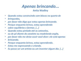 Apenas brincando...
                            Anita Wadley
•   Quando estou construindo com blocos no quarto de
•   brinquedos,
•   por favor não diga que estou apenas brincando.
•   Porque enquanto brinco, estou aprendendo
•   sobre equilíbrios e formas. […]
•   Quando estou pintado até os cotovelos,
•   ou de pé diante do cavalete ou modelando argila,
•   por favor não me deixe ouvir você dizer: ele está apenas
•   brincando.
•   Porque enquanto brinco, estou aprendendo.
•   Estou me expressando e criando.
•   Eu posso ser um artista ou um inventor algum dia. […]
 