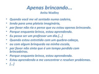Apenas brincando...
                       Anita Wadley
• Quando você me vê sentado numa cadeira,
• lendo para uma plateia imaginária,
• por favor não ria e pense que eu estou apenas brincando.
• Porque enquanto brinco, estou aprendendo.
• Eu posso ser um professor um dia.[…]
• Quando estou entretido com um quebra-cabeça,
• ou com algum brinquedo na minha escola,
• por favor não sinta que é um tempo perdido com
  brincadeiras.
• Porque enquanto brinco, estou aprendendo.
• Estou aprendendo a me concentrar e resolver problemas.
• […]
 