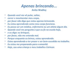Apenas brincando...
                           Anita Wadley
•   Quando você me vê pular, saltar,
•   correr e movimentar meu corpo,
•   por favor não diga que estou apenas brincando.
•   Eu estou aprendendo como meu corpo funciona.
•   Eu posso ser um médico, enfermeiro ou um atleta algum dia.
•   Quando você me pergunta o que eu fiz na escola hoje,
•   e eu digo: eu brinquei,
•   por favor, não me entenda mal.
•   Porque enquanto eu brinco, estou aprendendo.
•   Estou aprendendo a ter prazer e ser bem-sucedido no trabalho.
•   Eu estou me preparando para o amanhã.
•   Hoje, sou uma criança e meu trabalho é brincar.
 