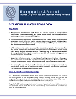 `
OPERATIONAL TRANSFER PRICING REVIEW
Key Points
• An Operational Transfer Pricing (OTP) Review is a proactive approach of pricing individual
intercompany transactions consistent with transfer pricing policies, intercompany agreements
that are aligned to your business model footprint.
• If your company has intercompany cross border transactions can you identify potential issues in
advance and fix them before they develop into major problems. Unfortunately waiting until year-
end to solve and make adjustments may complicate matters; an OTP approach avoids surprises
and improves transparency and efficiency.
• While most companies and tax service providers focus on the preparation of economic analyses
and transfer pricing studies to document and support a particular transaction’s transfer pricing,
there typically is limited subsequent oversight. For example, how do you monitor the execution
of pricing individual intercompany transactions to accurately reflect transfer pricing policies and
compliance reporting requirements?
• Do you have difficulties achieving the intended transfer pricing results with a history of large year-
end adjustments or inconsistent or unpredictable results year over year? Are there out of synch
results or tax leakages due to initial overpricing for products and thus overpaying custom costs?
• If a company has gaps in their process for complying with transfer pricing requirements it may
face increased scrutiny from tax authorities and our OTP Review can help determine potential tax
risk and financial risk exposure and remediation steps.
What is operational transfer pricing?
OTP is the proactive management of transfer pricing policies. By effectively streamlining data, assessing
information available in the company's financial systems, increasing process efficiency and the
complexity of an organization as well as multiple layers of international transactions, OTP provides an
opportunity to strengthen and develop a more efficient transfer pricing lifecycle.
The goal is for OTP to align an organization’s tax, finance, and operations functions to deliver an end-to-
end approach to transfer pricing that can help properly manage financial statements adjustments and
global tax compliance burdens.
B e r g q u i s t & R o s s i
Trusted Corporate Tax and Transfer Pricing Advisors
 