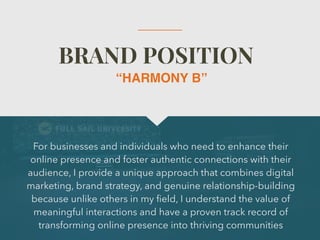 BRAND POSITION
For businesses and individuals who need to enhance their
online presence and foster authentic connections with their
audience, I provide a unique approach that combines digital
marketing, brand strategy, and genuine relationship-building
because unlike others in my
fi
eld, I understand the value of
meaningful interactions and have a proven track record of
transforming online presence into thriving communities
“HARMONY B”
 
