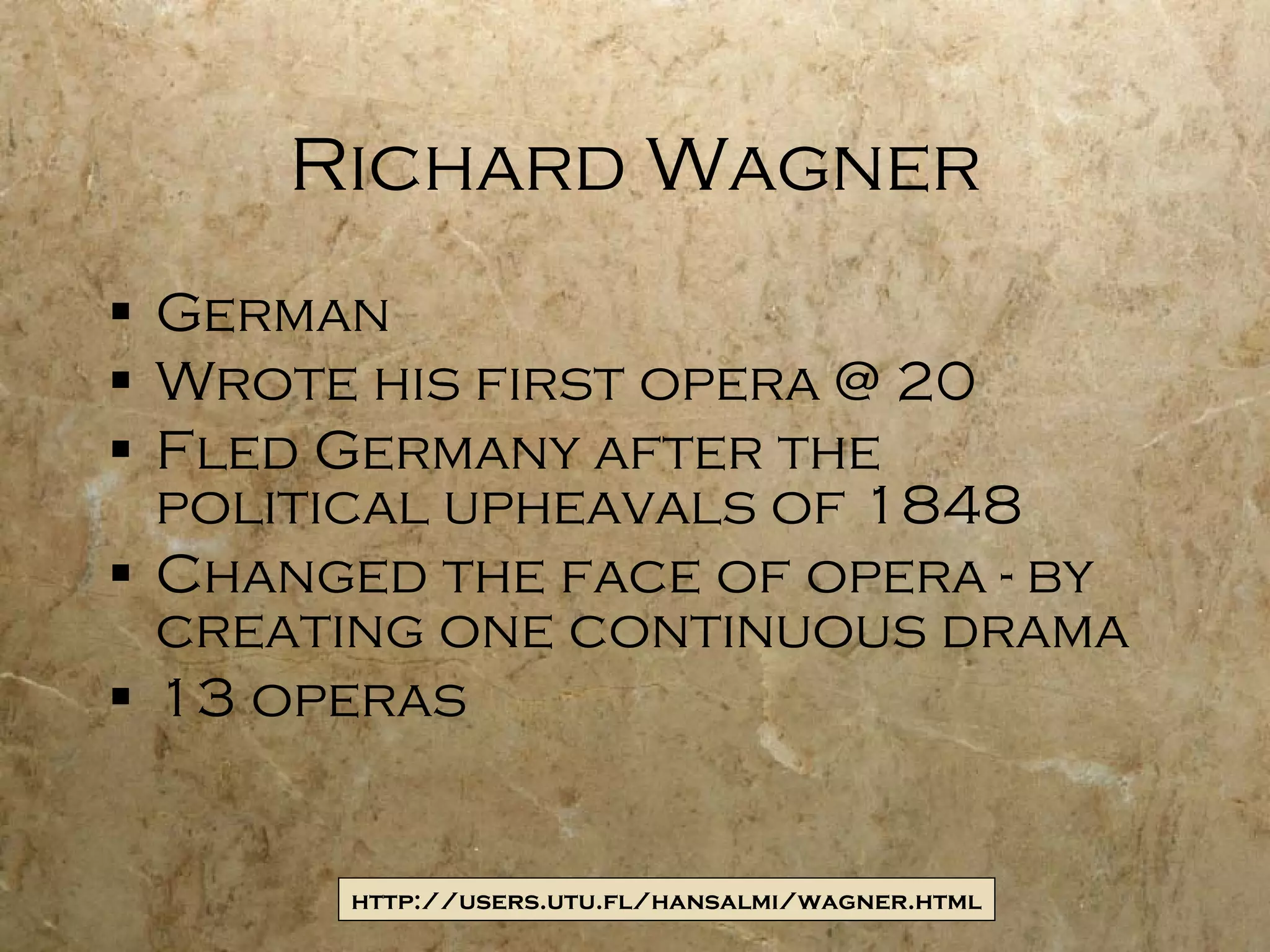 Richard Wagner German Wrote his first opera @ 20 Fled Germany after the political upheavals of 1848 Changed the face of opera - by creating one continuous drama 13 operas http://users.utu.fl/hansalmi/wagner.html 