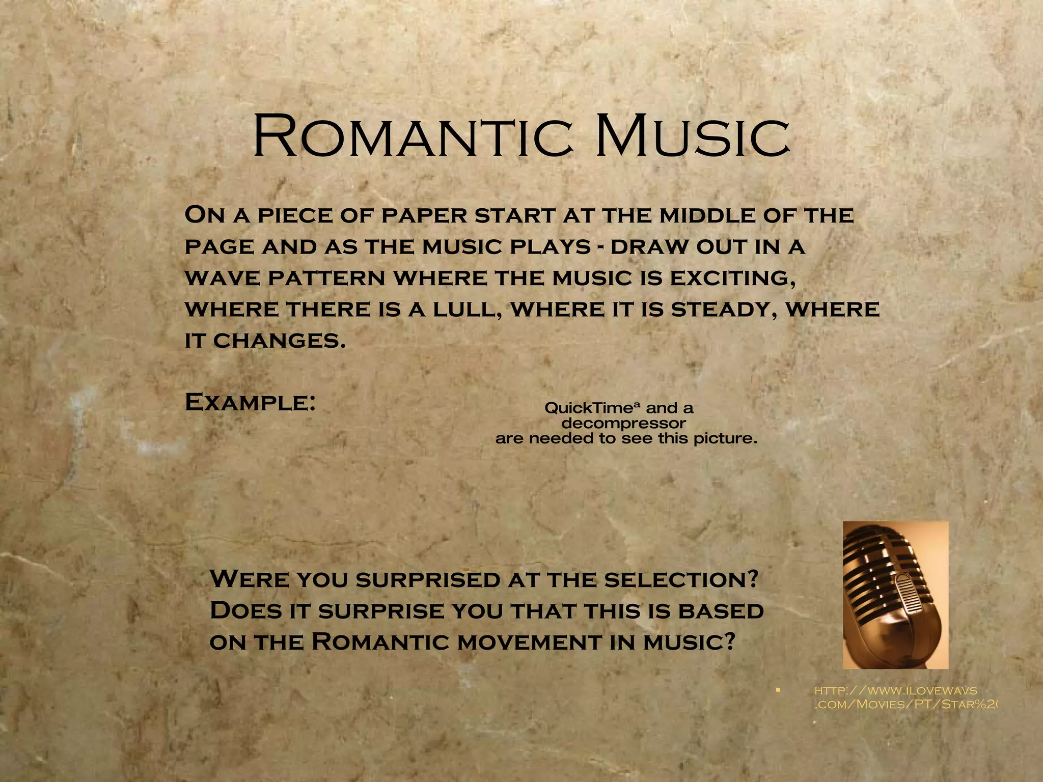 Romantic Music http://www. ilovewavs .com/Movies/PT/Star%20Wars%20(John%20Williams%20Orchestra)%20-%20Movie%20Theme.wav On a piece of paper start at the middle of the  page and as the music plays - draw out in a  wave pattern where the music is exciting,  where there is a lull, where it is steady, where  it changes.  Example: Were you surprised at the selection? Does it surprise you that this is based on the Romantic movement in music? 