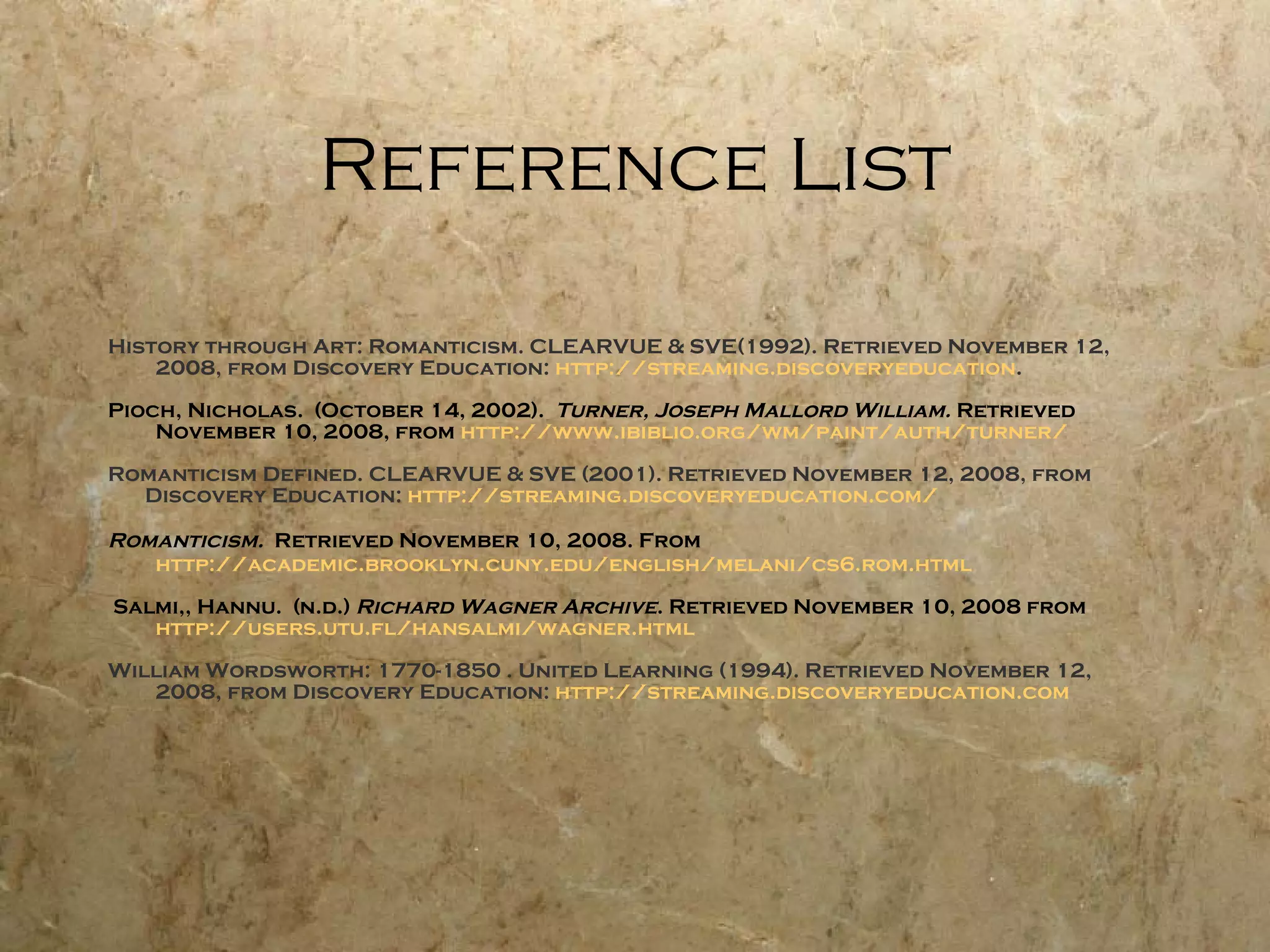 Reference List History through Art: Romanticism. CLEARVUE & SVE(1992). Retrieved November 12, 2008, from Discovery Education:  http://streaming.discoveryeducation . Pioch, Nicholas.  (October 14, 2002).  Turner, Joseph Mallord William.  Retrieved November 10, 2008, from  http://www. ibiblio .org/wm/paint/auth/turner/ Romanticism Defined. CLEARVUE & SVE (2001). Retrieved November 12, 2008, from Discovery Education:  http://streaming.discoveryeducation.com/ Romanticism.  Retrieved November 10, 2008. From  http://academic.brooklyn.cuny.edu/english/melani/cs6.rom.html Salmi,, Hannu.  (n.d.)  Richard Wagner Archive . Retrieved November 10, 2008 from  http://users.utu.fl/hansalmi/wagner.html William Wordsworth: 1770-1850 . United Learning (1994). Retrieved November 12, 2008, from Discovery Education:  http://streaming.discoveryeducation.com 