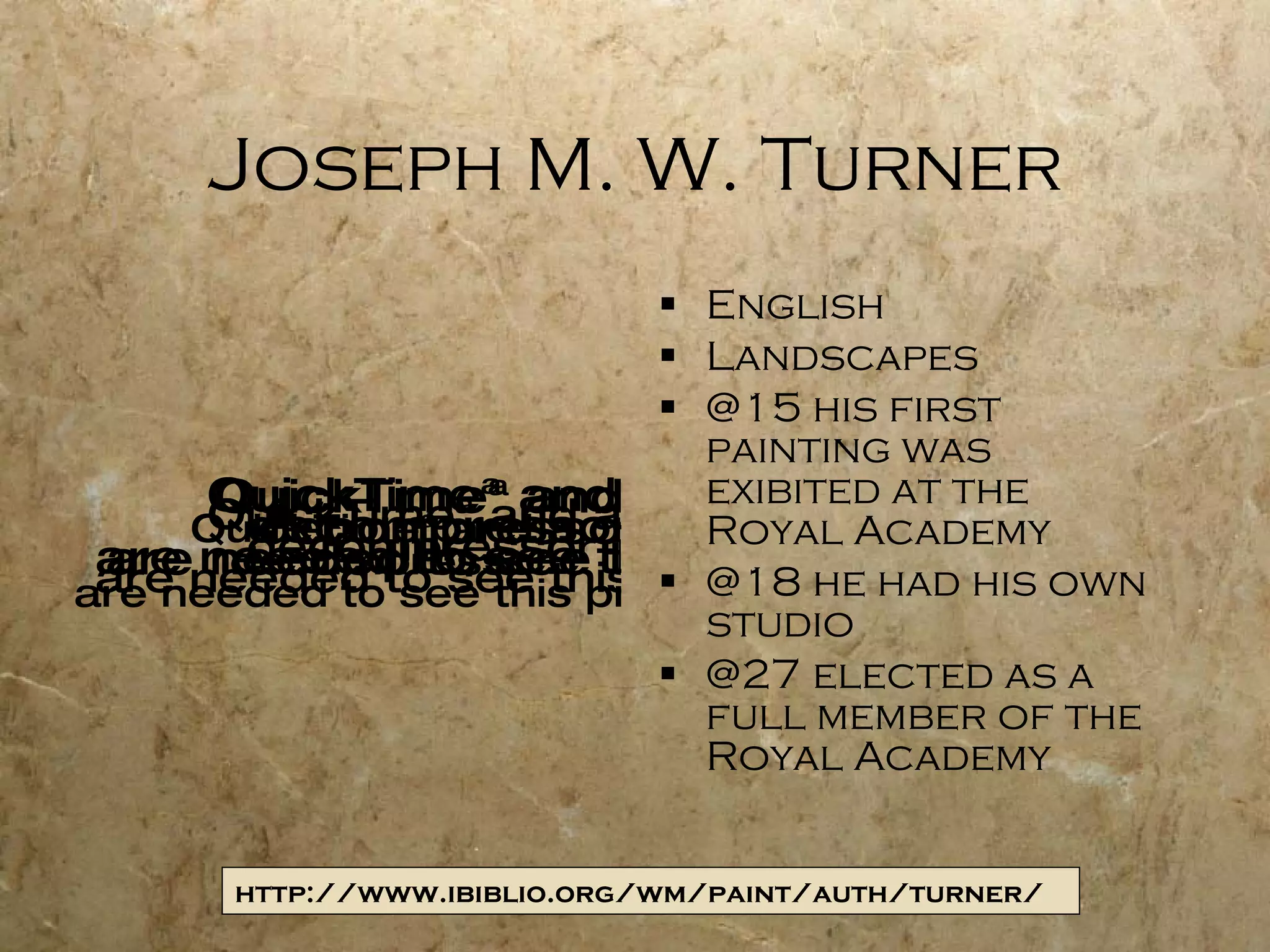 Joseph M. W. Turner English Landscapes @15 his first painting was exibited at the Royal Academy @18 he had his own studio @27 elected as a full member of the Royal Academy http://www.ibiblio.org/wm/paint/auth/turner/ 