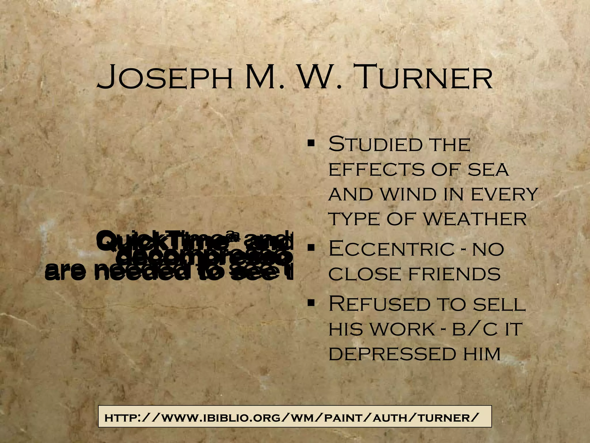 Joseph M. W. Turner Studied the effects of sea and wind in every type of weather Eccentric - no close friends Refused to sell his work - b/c it depressed him http://www.ibiblio.org/wm/paint/auth/turner/ 