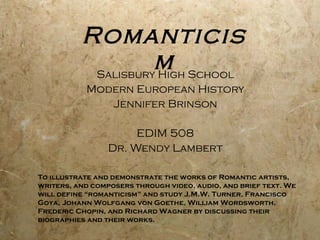 Romanticism Salisbury High School Modern European History Jennifer Brinson EDIM 508 Dr. Wendy Lambert To illustrate and demonstrate the works of Romantic artists, writers, and composers through video, audio, and brief text. We will define “romanticism” and study J.M.W. Turner, Francisco Goya, Johann Wolfgang von Goethe, William Wordsworth, Frederic Chopin, and Richard Wagner by discussing their biographies and their works.  