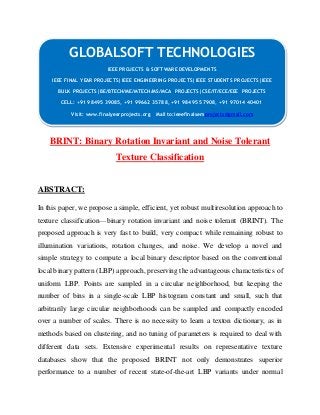 GLOBALSOFT TECHNOLOGIES 
IEEE PROJECTS & SOFTWARE DEVELOPMENTS 
IEEE FINAL YEAR PROJECTS|IEEE ENGINEERING PROJECTS|IEEE STUDENTS PROJECTS|IEEE 
BULK PROJECTS|BE/BTECH/ME/MTECH/MS/MCA PROJECTS|CSE/IT/ECE/EEE PROJECTS 
CELL: +91 98495 39085, +91 99662 35788, +91 98495 57908, +91 97014 40401 
Visit: www.finalyearprojects.org Mail to:ieeefinalsemprojects@gmail.com 
BRINT: Binary Rotation Invariant and Noise Tolerant 
Texture Classification 
ABSTRACT: 
In this paper, we propose a simple, efficient, yet robust multiresolution approach to 
texture classification—binary rotation invariant and noise tolerant (BRINT). The 
proposed approach is very fast to build, very compact while remaining robust to 
illumination variations, rotation changes, and noise. We develop a novel and 
simple strategy to compute a local binary descriptor based on the conventional 
local binary pattern (LBP) approach, preserving the advantageous characteristics of 
uniform LBP. Points are sampled in a circular neighborhood, but keeping the 
number of bins in a single-scale LBP histogram constant and small, such that 
arbitrarily large circular neighborhoods can be sampled and compactly encoded 
over a number of scales. There is no necessity to learn a texton dictionary, as in 
methods based on clustering, and no tuning of parameters is required to deal with 
different data sets. Extensive experimental results on representative texture 
databases show that the proposed BRINT not only demonstrates superior 
performance to a number of recent state-of-the-art LBP variants under normal 
 