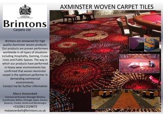 Brintons are renowned for high
quality Axminster woven products.
Our products are proven performers
worldwide in all types of situations
including Hospitality, Gaming, Cruise
Lines and Public Spaces. The way in
which our products have performed
in heavy wear environments has
confirmed that woven Axminster
carpet is the optimum performer in
demanding commercial
environments.
Contact me for further information
Marco Stoevenbelt
Commercial Business Manager Benelux,
Scandinavia, Baltics, Portugal, Spain, Greece,
Slovenia, Croatia, Serbia and Montenegro
+31(0)611529675
mstoevenbelt@brintons.co.uk
AXMINSTER WOVEN CARPET TILES
Carpets Ltd
 