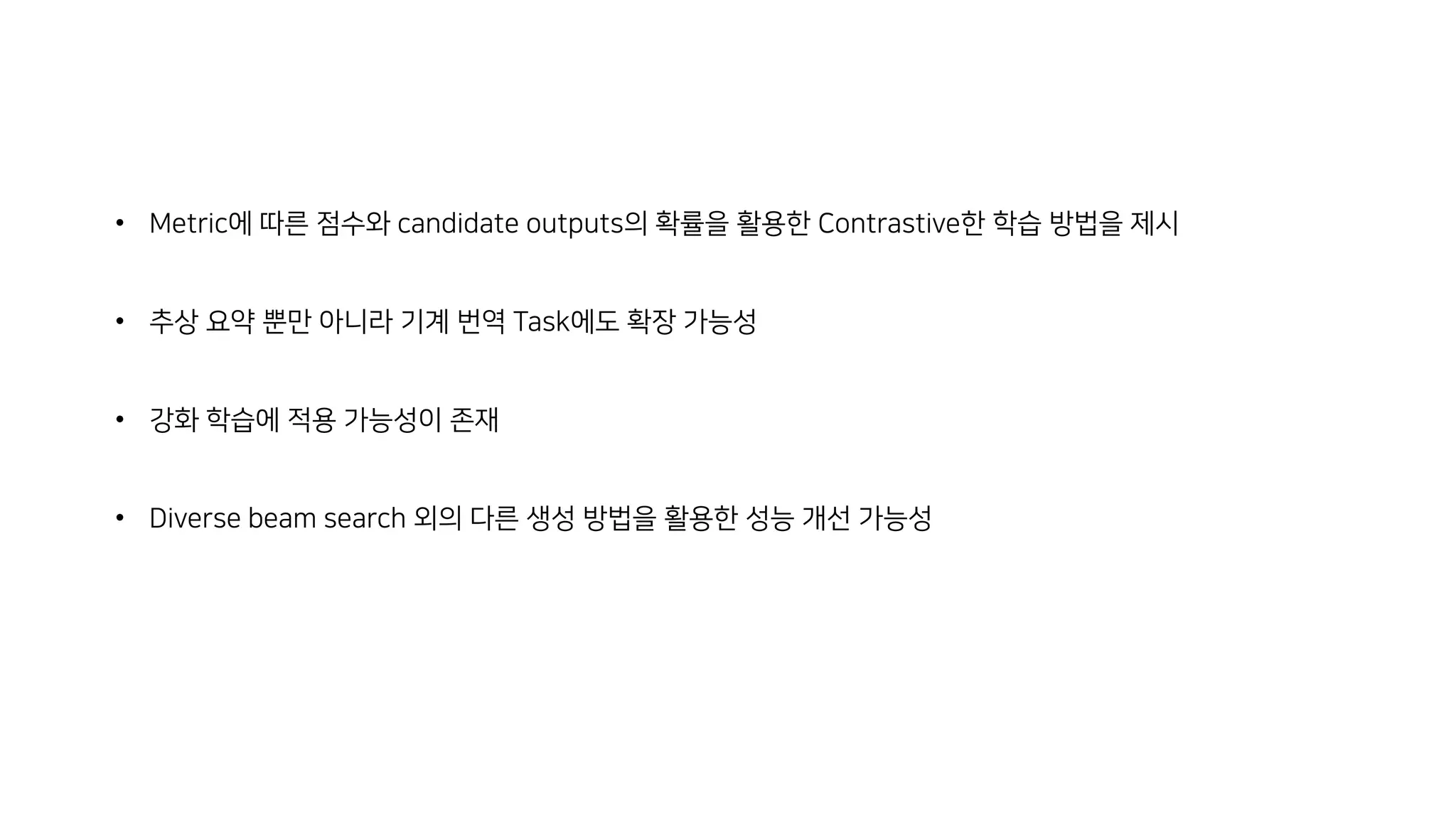 • Metric에 따른 점수와 candidate outputs의 확률을 활용한 Contrastive한 학습 방법을 제시
• 추상 요약 뿐만 아니라 기계 번역 Task에도 확장 가능성
• 강화 학습에 적용 가능성이 존재
• Diverse beam search 외의 다른 생성 방법을 활용한 성능 개선 가능성
 