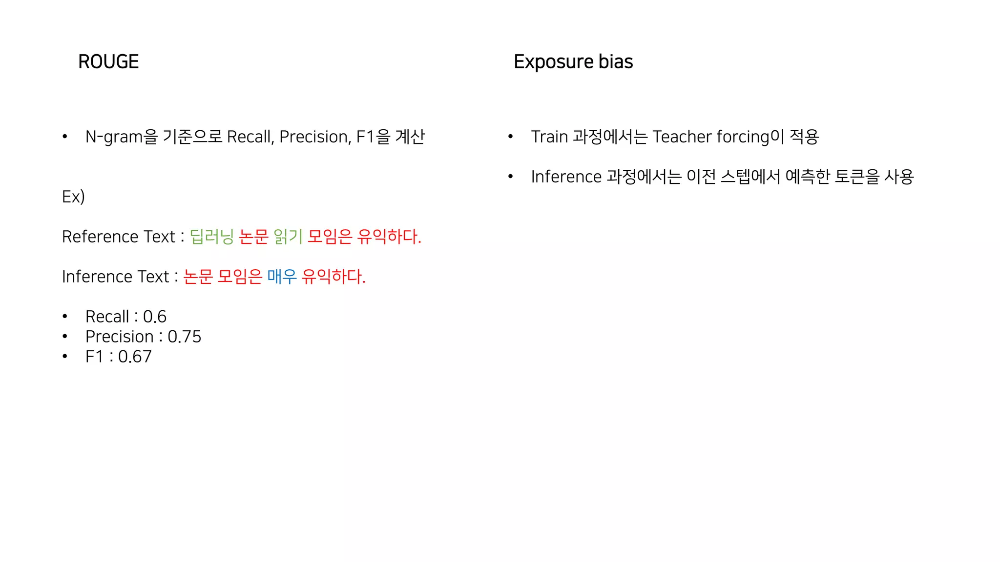 Exposure bias
ROUGE
• N-gram을 기준으로 Recall, Precision, F1을 계산
Ex)
Reference Text : 딥러닝 논문 읽기 모임은 유익하다.
Inference Text : 논문 모임은 매우 유익하다.
• Recall : 0.6
• Precision : 0.75
• F1 : 0.67
• Train 과정에서는 Teacher forcing이 적용
• Inference 과정에서는 이전 스텝에서 예측한 토큰을 사용
 