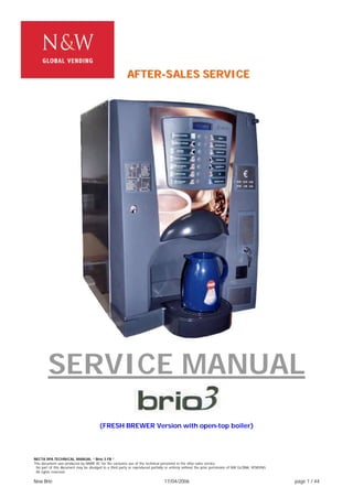 NECTA SPA TECHNICAL MANUAL “ Brio 3 FB “
This document was produced by MARK AC for the exclusive use of the technical personnel in the after-sales service.
. No part of this document may be divulged to a third party or reproduced partially or entirely without the prior permission of NW GLOBAL VENDING
. All rights reserved.
New Brio 17/04/2006 page 1 / 44
SERVICE MANUAL
“ ”
(FRESH BREWER Version with open-top boiler)
AAAFFFTTTEEERRR---SSSAAALLLEEESSS SSSEEERRRVVVIIICCCEEE
 