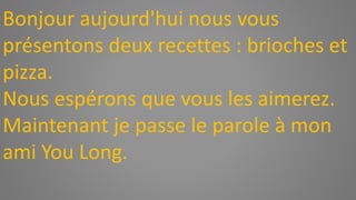 Bonjour aujourd'hui nous vous
présentons deux recettes : brioches et
pizza.
Nous espérons que vous les aimerez.
Maintenant je passe le parole à mon
ami You Long.