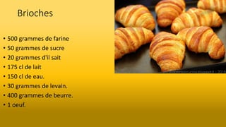 Brioches
• 500 grammes de farine
• 50 grammes de sucre
• 20 grammes d'il sait
• 175 cl de lait
• 150 cl de eau.
• 30 grammes de levain.
• 400 grammes de beurre.
• 1 oeuf.
