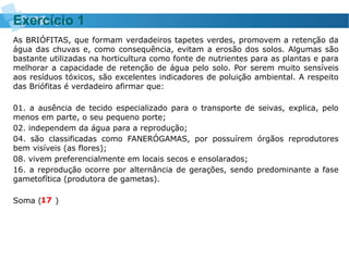 As BRIÓFITAS, que formam verdadeiros tapetes verdes, promovem a retenção da
água das chuvas e, como consequência, evitam a erosão dos solos. Algumas são
bastante utilizadas na horticultura como fonte de nutrientes para as plantas e para
melhorar a capacidade de retenção de água pelo solo. Por serem muito sensíveis
aos resíduos tóxicos, são excelentes indicadores de poluição ambiental. A respeito
das Briófitas é verdadeiro afirmar que:
01. a ausência de tecido especializado para o transporte de seivas, explica, pelo
menos em parte, o seu pequeno porte;
02. independem da água para a reprodução;
04. são classificadas como FANERÓGAMAS, por possuírem órgãos reprodutores
bem visíveis (as flores);
08. vivem preferencialmente em locais secos e ensolarados;
16. a reprodução ocorre por alternância de gerações, sendo predominante a fase
gametofítica (produtora de gametas).
Soma ( )
Exercício 1
17
 