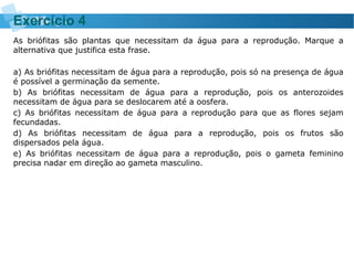 As briófitas são plantas que necessitam da água para a reprodução. Marque a
alternativa que justifica esta frase.
a) As briófitas necessitam de água para a reprodução, pois só na presença de água
é possível a germinação da semente.
b) As briófitas necessitam de água para a reprodução, pois os anterozoides
necessitam de água para se deslocarem até a oosfera.
c) As briófitas necessitam de água para a reprodução para que as flores sejam
fecundadas.
d) As briófitas necessitam de água para a reprodução, pois os frutos são
dispersados pela água.
e) As briófitas necessitam de água para a reprodução, pois o gameta feminino
precisa nadar em direção ao gameta masculino.
Exercício 4
 