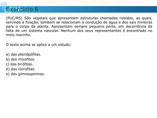 (PUC/RS) São vegetais que apresentam estruturas chamadas rizoides, as quais,
servindo à fixação, também se relacionam à condução de água e dos sais mineiras
para o corpo da planta. Apresentam sempre pequeno porte, em decorrência da
falta de um sistema vascular. Nenhum dos seus representantes é encontrado no
meio marinho.
O texto acima se aplica a um estudo:
a) das pteridpófitas.
b) dos mixofitos.
c) das briófitas.
d) das clorofitas.
e) das gimnospermas.
Exercício 6
 