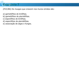 (FCC/BA) Os musgos que crescem nos muros úmidos são:
a) gametófitos de briófitas.
b) gametófitos de pteridófitas.
c) esporófitos de briófitas.
d) esporófitos de pteridófitas.
e) associação de algas e fungos.
Exercício 7
 