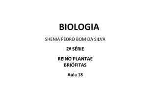 BIOLOGIA
SHENIA PEDRO BOM DA SILVA
2ª SÉRIE
REINO PLANTAE
BRIÓFITAS
Aula 18
 