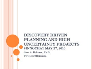 DISCOVERY DRIVEN PLANNING AND HIGH UNCERTAINTY PROJECTS #INNOCHAT MAY 27, 2010 Jose A. Briones, Ph.D. Twitter: @Brioneja 