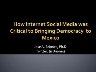 How Internet Social Media was Critical to Bringing Democracy  to Mexico Jose A. Briones, Ph.D. Twitter: @Brioneja 