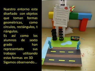 Nuestro entorno esta
diseñado con objetos
que toman formas
geométricas,
como
círculos, rectángulos, t
riángulos.
Es así como los
alumnos de sexto
grado
han
representado
sus
trabajos
utilizando
estas formas en 3D
Sigamos observando…