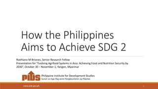 How the Philippines
Aims to Achieve SDG 2
1
Philippine Institute for Development Studies
Surian sa mga Pag-aaral Pangkaunlaran ng Pilipinas
www.pids.gov.ph
Roehlano M Briones, Senior Research Fellow
Presentation for “Evolving Agrifood Systems in Asia: Achieving Food and Nutrition Security by
2030”, October 30 – November 1, Yangon, Myanmar
 