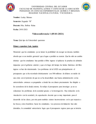 UNIVERSIDAD CENTRAL DEL ECUADOR
FACULTAD DE FILOSOFÍA, LETRAS Y CIENCIAS DE LA EDUCACIÓN
PEDAGOGÍA EN CIENCIAS EXPERIMENTALES QUÍMICA Y BIOLOGÍA
REALIDAD NACIONAL CULTURAL Y ECOLÓGICA
Nombre: Lesley Briones
Semestre: Segundo “B”
Docente: Msc. Bolívar Reina
Fecha: 24/01/2021
Videoconferencia 1 (05-01-2021)
Tema: Qué tipo de Universidad queremos
Primer expositor: Luis Aguirre
Mencionó que los estudiantes ya no tienen la posibilidad de escoger un decano, también
abordo que es un modelo gerencial que el agua a perdido su esencia. Que ha sido un cambio
drástico que los estudiantes han perdido el libre ingreso al aplicarse la pruebas de admisión
impuestas por el gobierno anterior y que a lo largo del tiempo las luchas históricas del libre
ingreso se han ido deteriorando. Los problemas de la LOES son principalmente el
presupuesto que se ha recordado drásticamente con 500 millones de dólares en medio de
una crisis con el pretexto de que no se ha desarrollado una buena administración en las
universidades entonces se preguntaba a donde fue ese dinero precisamente fue dirigido a
los acreedores de la deuda externa. Se redujo el presupuesto para investigar ya no se
solucionan los problemas de la sociedad gracias a la investigación. Hay reducción en la
vinculación con la sociedad y la capacitación docente que es muy importante para el
desarrollo de las clases, por otra parte también existen inconvenientes en lo que respecta a
las becas y otros beneficios hacia los estudiantes. Los procesos de titulación han sido
detenidos, la comunidad universitaria logro que el presupuesto regrese para que se invierta
 