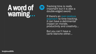 Awordof
warning…
Tracking time is really
important but it is also a
double-edged sword.
If there's an over-zealous
approach to time tracking,
it can have a detrimental
impact on morale,
productivity and creativity…
But you can’t have a
carte blanche either…
 
