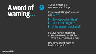 Awordof
warning…
Scope creep is a
common challenge.
If you’re drifting off course,
ask why?
Newopportunities?
Clientleadingus?
Unforeseen blockers?
If SOW needs changing,
acknowledge it in writing
– have a conversation first
Use timesheet data to
back your point
 