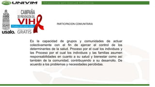 PARTICIPACION COMUNITARIA
Es la capacidad de grupos y comunidades de actuar
colectivamente con el fin de ejercer el control de los
determinantes de la salud. Proceso por el cual los individuos y
las Proceso por el cual los individuos y las familias asumen
responsabilidades en cuanto a su salud y bienestar como así
también de la comunidad, contribuyendo a su desarrollo. De
acuerdo a los problemas y necesidades percibidas.
 