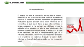 El servicio de salud y educación, son servicios a brindar y
garantizar en las comunidades para satisfacer el desarrollo
social de la población, han sido implantados por personas o
instituciones que no conocen y/o no tienen relaciones con la
comunidad, lo cual puede llevar a que estos servicios no
tengan aceptación y no cumplan sus objetivos ya que la
población al no intervenir en ello le resta efectividad a los
esfuerzos que se hagan por garantizar la educación y la salud
de los habitantes. Por esto la comunidad debe jugar un rol
activo de autogestión, participación, responsabilidad e iniciativa
en la solución de sus problemas de salud y el alcance de los
objetivos, el desarrollo de la comunidad y con ello el desarrollo
social.
PARTICIPACION Y SALUD
 