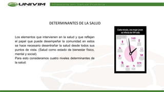 DETERMINANTES DE LA SALUD
Los elementos que intervienen en la salud y que reflejan
el papel que puede desempeñar la comunidad en estos
se hace necesario desentrañar la salud desde todos sus
puntos de vista. (Salud como estado de bienestar físico,
mental y social).
Para esto consideramos cuatro niveles determinantes de
la salud:
 