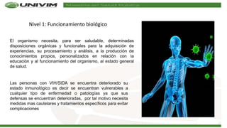 Nivel 1: Funcionamiento biológico
El organismo necesita, para ser saludable, determinadas
disposiciones orgánicas y funcionales para la adquisición de
experiencias, su procesamiento y análisis, a la producción de
conocimientos propios, personalizados en relación con la
educación y al funcionamiento del organismo, al estado general
de salud.
Las personas con VIH/SIDA se encuentra deteriorado su
estado inmunológico es decir se encuentran vulnerables a
cualquier tipo de enfermedad o patologías ya que sus
defensas se encuentran deterioradas, por tal motivo necesita
medidas mas cautelares y tratamientos específicos para evitar
complicaciones
 