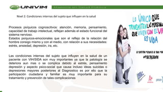 Procesos psíquicos cognoscitivos: atención, memoria, pensamiento,
capacidad de trabajo intelectual, reflejan además el estado funcional del
sistema nervioso.
Estados psíquicos-emocionales que son el reflejo de la relación del
hombre consigo mismo y con el medio, con relación a sus necesidades:
estrés, ansiedad, depresión, ira, etc.
Las condiciones internas del sujeto que influyen en la salud de un
paciente con VIH/SIDA son muy importantes ya que la patología se
deteriora aun mas o se complica debido al estrés, pensamiento
depresión y aspecto psico-social que causa incluso ideas suicidas o
depresiones mayores posteriores al Diagnostico es por ello que la
participación ciudadana y familiar es muy importante para su
tratamiento y prevención de tales complicaciones
Nivel 2: Condiciones internas del sujeto que influyen en la salud
 
