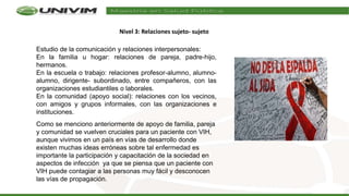 Estudio de la comunicación y relaciones interpersonales:
En la familia u hogar: relaciones de pareja, padre-hijo,
hermanos.
En la escuela o trabajo: relaciones profesor-alumno, alumno-
alumno, dirigente- subordinado, entre compañeros, con las
organizaciones estudiantiles o laborales.
En la comunidad (apoyo social): relaciones con los vecinos,
con amigos y grupos informales, con las organizaciones e
instituciones.
Como se menciono anteriormente de apoyo de familia, pareja
y comunidad se vuelven cruciales para un paciente con VIH,
aunque vivimos en un país en vías de desarrollo donde
existen muchas ideas erróneas sobre tal enfermedad es
importante la participación y capacitación de la sociedad en
aspectos de infección ya que se piensa que un paciente con
VIH puede contagiar a las personas muy fácil y desconocen
las vías de propagación.
Nivel 3: Relaciones sujeto- sujeto
 