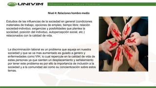 Estudios de las influencias de la sociedad en general (condiciones
materiales de trabajo, opciones de empleo, tiempo libre; relación
sociedad-individuo; exigencias y posibilidades que plantea la
sociedad, posición del individuo, autopercepción social, etc.)
relacionados con la calidad de vida.
La discriminación laboral es un problema que aqueja en nuestra
sociedad y que se ve mas aumentado es guiado a genero y
enfermedades como VIH, lo cual repercute en la calidad de vida de
estas personas ya que sienten un desplazamiento y señalamiento
por tener este problema es por ello la importancia de inclusión a la
sociedad y a la comunidad así como su concientización sobre estos
temas.
Nivel 4: Relaciones hombre-medio
 