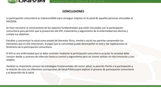 CONCLUSIONES
La participación comunitaria es imprescindible para conseguir mejoras en la salud de aquellas personas vinculadas al
VIH/SIDA.
Se hace necesario el conocimiento de los aspectos fundamentales que están vinculados con la participación
comunitaria para permitir que la prevención del VIH, tratamiento y seguimiento de la enfermedad sea efectiva y
cumpla sus objetivos.
Estudiar y concientizar la salud como estado de bienestar físico, mental y social nos permite comprender los
elementos que en ella intervienen, el papel que la comunidad puede desempeñar en esta y dar explicaciones al
fenómeno de la participación comunitaria.
El VIH es una enfermedad que se debe controlar mediante la participación comunitaria ya quien la sociedad debe
conocer desde su proceso de infección hasta su control y seguimiento pero así mismo realizar sin discriminación y con
respeto.
También es importante conocer las estrategias fundamentales del sector salud, su posición frente a la participación y
la relación de esta con diferentes concepciones de Salud Pública para explicar el proceso de participación comunitaria
y el desarrollo de la salud.
 