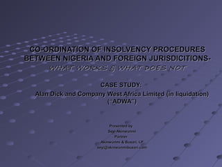 CO-ORDINATION OF INSOLVENCY PROCEDURESCO-ORDINATION OF INSOLVENCY PROCEDURES
BETWEEN NIGERIA AND FOREIGN JURISDICITIONS-BETWEEN NIGERIA AND FOREIGN JURISDICITIONS-
WHAT WORKS & WHAT DOES NOTWHAT WORKS & WHAT DOES NOT
CASE STUDY:CASE STUDY:
Alan Dick and Company West Africa Limited (in liquidation)Alan Dick and Company West Africa Limited (in liquidation)
(“ADWA”)(“ADWA”)
Presented byPresented by
Seyi AkinwunmiSeyi Akinwunmi
PartnerPartner
Akinwunmi & Busari, LPAkinwunmi & Busari, LP
seyi@akinwunmibusari.comseyi@akinwunmibusari.com
 
