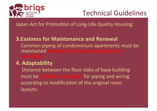 Technical 
Guidelines 
Japan 
Act 
for 
PromoYon 
of 
Long-­‐Life 
Quality 
Housing: 
3. Easiness 
for 
Maintenance 
and 
Renewal 
Common 
piping 
of 
condominium 
apartments 
must 
be 
maintained 
without 
entering 
private 
parts 
of 
dwellings. 
4. 
Adaptability 
Distance 
between 
the 
floor 
slabs 
of 
base 
building 
must 
be 
2,650mm 
or 
higher 
for 
piping 
and 
wiring 
according 
to 
modificaYon 
of 
the 
original 
room 
layouts. 
 