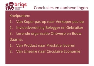Conclusies 
en 
aanbevelingen 
Knelpunten: 
1. Van 
Koper 
pas-­‐op 
naar 
Verkoper 
pas-­‐op 
2. Invloedverdeling 
Belegger 
en 
Gebruiker 
3. Lerende 
organisaYe 
Ontwerp 
en 
Bouw 
Daarna: 
1. Van 
Product 
naar 
PrestaYe 
leveren 
2. Van 
Lineaire 
naar 
Circulaire 
Economie 
 