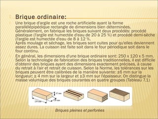  Brique ordinaire:
 Une brique d'argile est une roche artificielle ayant la forme
parallélépipédique rectangle de dimensions bien déterminées.
Généralement, on fabrique les briques suivant deux procédés: procédé
plastique (l'argile est humectée d'eau de 20 à 25 %) et procédé demi-sèche
(l'argile est humectée d'eau de 8 à 12 %.
Après moulage et séchage, les briques sont cuites pour qu'elles deviennent
assez dures. La cuisson est faite soit dans le four périodique soit dans le
four continu.
 En général, les dimensions d'une brique ordinaire sont: 250 x 120 x 5 mm.
Selon la technologie de fabrication des briques traditionnelles, il est difficile
d'obtenir des briques ayant des dimensions exactement précises, à cause
du retrait à l'air et retrait de cuisson. Selon la Norme, les tolérances sur les
briques peuvent être calibrées de la manière suivante: ±6 mm sur la
longueur; ± 4 mm sur la largeur et ±3 mm sur l'épaisseur. On distingue la
masse volumique des briques courantes en quatre groupes (Tableau 7.1)
Briques pleines et perforées
 