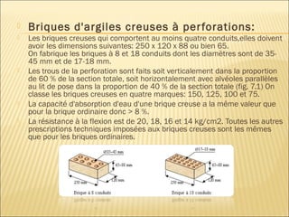  Briques d'argiles creuses à perforations:
 Les briques creuses qui comportent au moins quatre conduits,elles doivent
avoir les dimensions suivantes: 250 x 120 x 88 ou bien 65.
On fabrique les briques à 8 et 18 conduits dont les diamètres sont de 35-
45 mm et de 17-18 mm.
 Les trous de la perforation sont faits soit verticalement dans la proportion
de 60 % de la section totale, soit horizontalement avec alvéoles parallèles
au lit de pose dans la proportion de 40 % de la section totale (fig. 7.1) On
classe les briques creuses en quatre marques: 150, 125, 100 et 75.
 La capacité d'absorption d'eau d'une brique creuse a la même valeur que
pour la brique ordinaire donc > 8 %.
 La résistance à la flexion est de 20, 18, 16 et 14 kg/cm2. Toutes les autres
prescriptions techniques imposées aux briques creuses sont les mêmes
que pour les briques ordinaires.
 