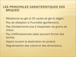 LES PRINCIPALES CARACTERISTIQUES DES
BRIQUES:
 Résistance au gel (à 25 cycles de gel et dégel).
 Peu de dilatation à l'humidité (gonflement).
 Pas d'éclatements dus à l'expansion de grains de
chaux.
 Peu d'efflorescences (sels) pouvant former des
taches.
 Aspect suivant la destination du produit.
 Régularisation des coloris et des dimensions.
 
