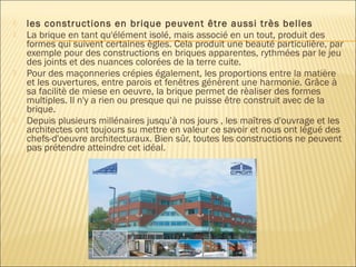  les constructions en brique peuvent être aussi très belles
 La brique en tant qu'élément isolé, mais associé en un tout, produit des
formes qui suivent certaines ègles. Cela produit une beauté particulière, par
exemple pour des constructions en briques apparentes, rythmées par le jeu
des joints et des nuances colorées de la terre cuite.
 Pour des maçonneries crépies également, les proportions entre la matière
et les ouvertures, entre parois et fenêtres génèrent une harmonie. Grâce à
sa facilitè de miese en oeuvre, la brique permet de rèaliser des formes
multiples. Il n'y a rien ou presque qui ne puisse être construit avec de la
brique.
 Depuis plusieurs millénaires jusqu’à nos jours , les maîtres d'ouvrage et les
architectes ont toujours su mettre en valeur ce savoir et nous ont légué des
chefs-d'oeuvre architecturaux. Bien sûr, toutes les constructions ne peuvent
pas prétendre atteindre cet idéal.
 